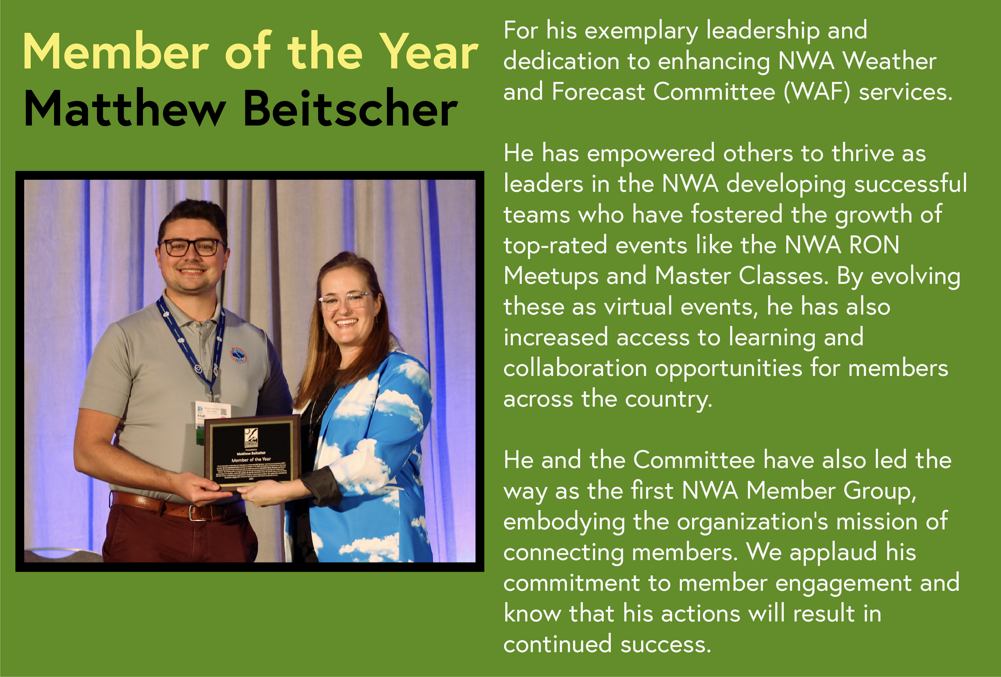 Member of the Year Matthew Beitscher For his exemplary leadership and dedication to enhancing NWA Weather and Forecast Committee (WAF) services. He has empowered others to thrive as leaders in the NWA developing successful teams who have fostered the growth of top-rated events like the NWA RON Meetups and Master Classes. By evolving these as virtual events, he has also increased access to learning and collaboration opportunities for members across the country. He and the Committee have also led the way as the first NWA Member Group, embodying the organization's mission of connecting members.We applaud his commitment to member engagement and know that his actions will result in continued success.