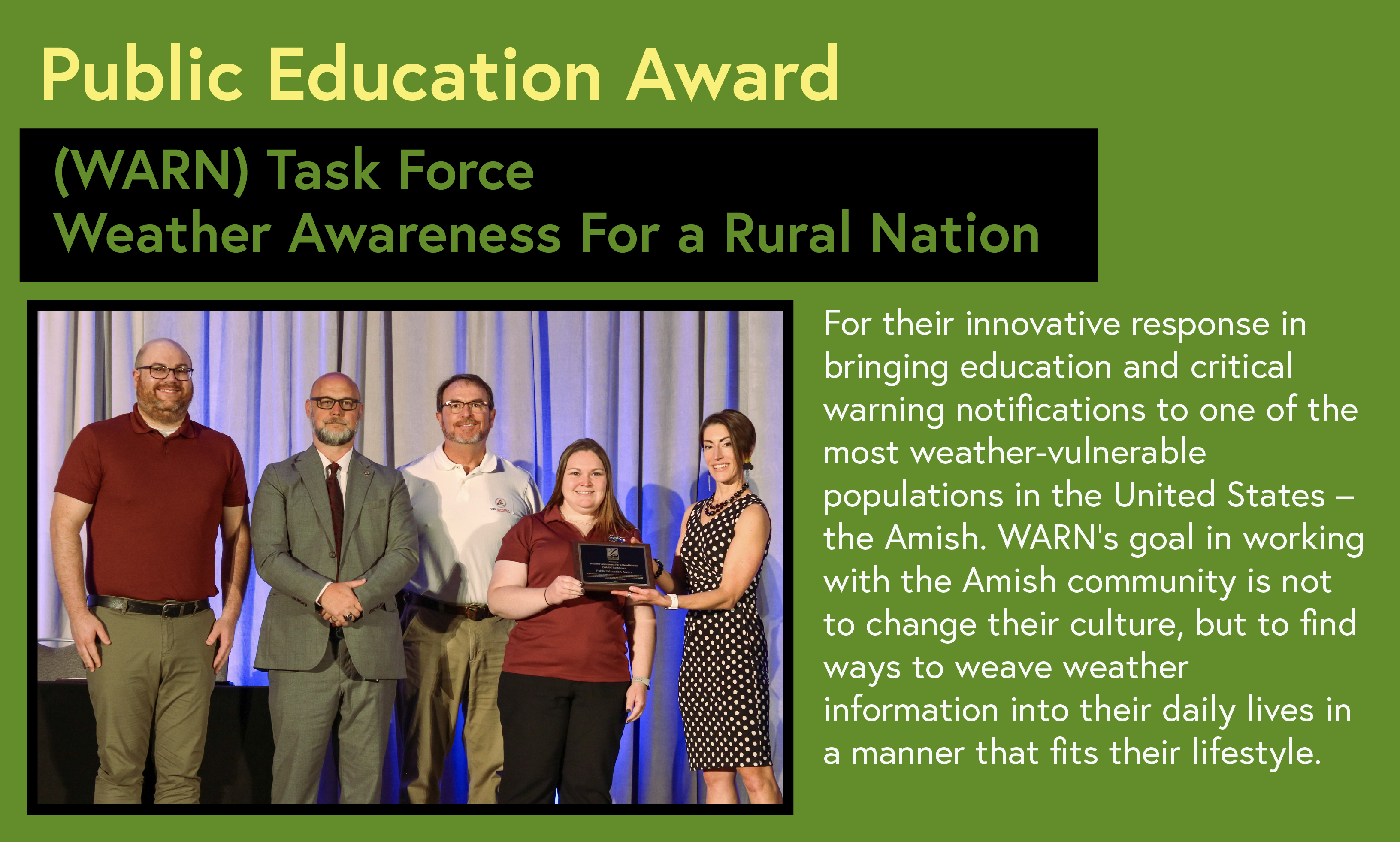 Public Education Award WARN Task Force NWS/NOAA For their innovative response in bringing education and critical warning notifications to one of the most weather-vulnerable populations in the United States - the Amish. WARN's goal in working with the Amish community is not to change their culture, but to find ways to weave weather information into their daily lives in a manner that fits their lifestyle.