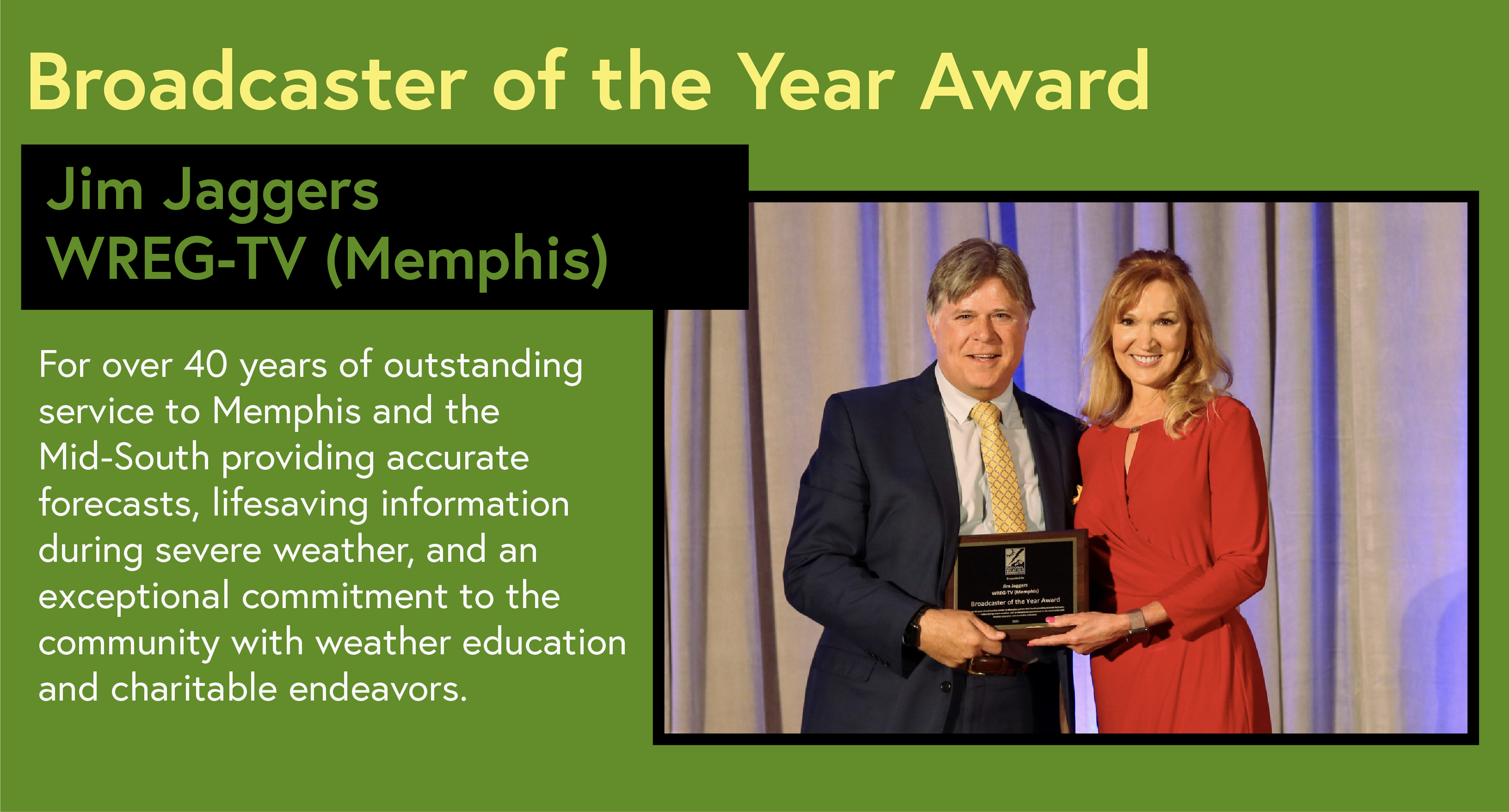 Broadcaster of the Year Award Jim Jaggers WREG-TV (Memphis) For over 40 years of outstanding service to Memphis and the Mid-South providing accurate forecasts, lifesaving information during severe weather, and an exceptional commitment to the community with weather education and charitable endeavors.