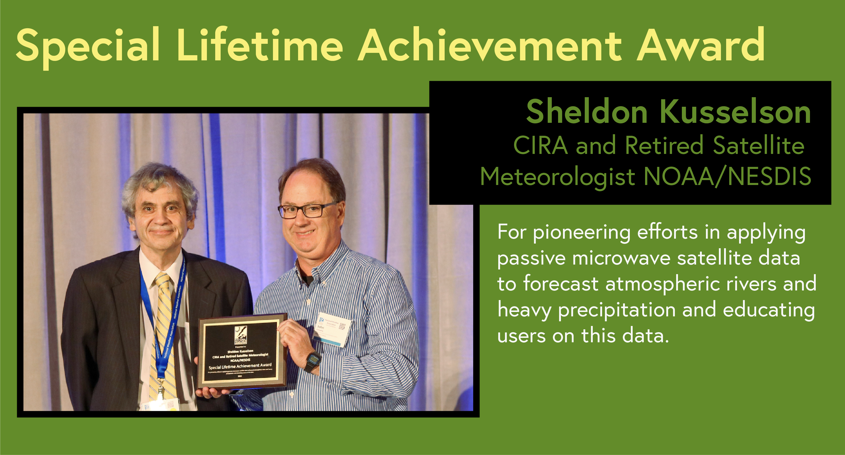 Special Lifetime Achievement Award Sheldon Kusselson CIRA and Retired Satellite Meteorologist NOAA/NESDIS For pioneering efforts in applying passive microwave satellite data to forecast atmospheric rivers and heavy precipitation and Special Lifetime Achievement educating users on this data.