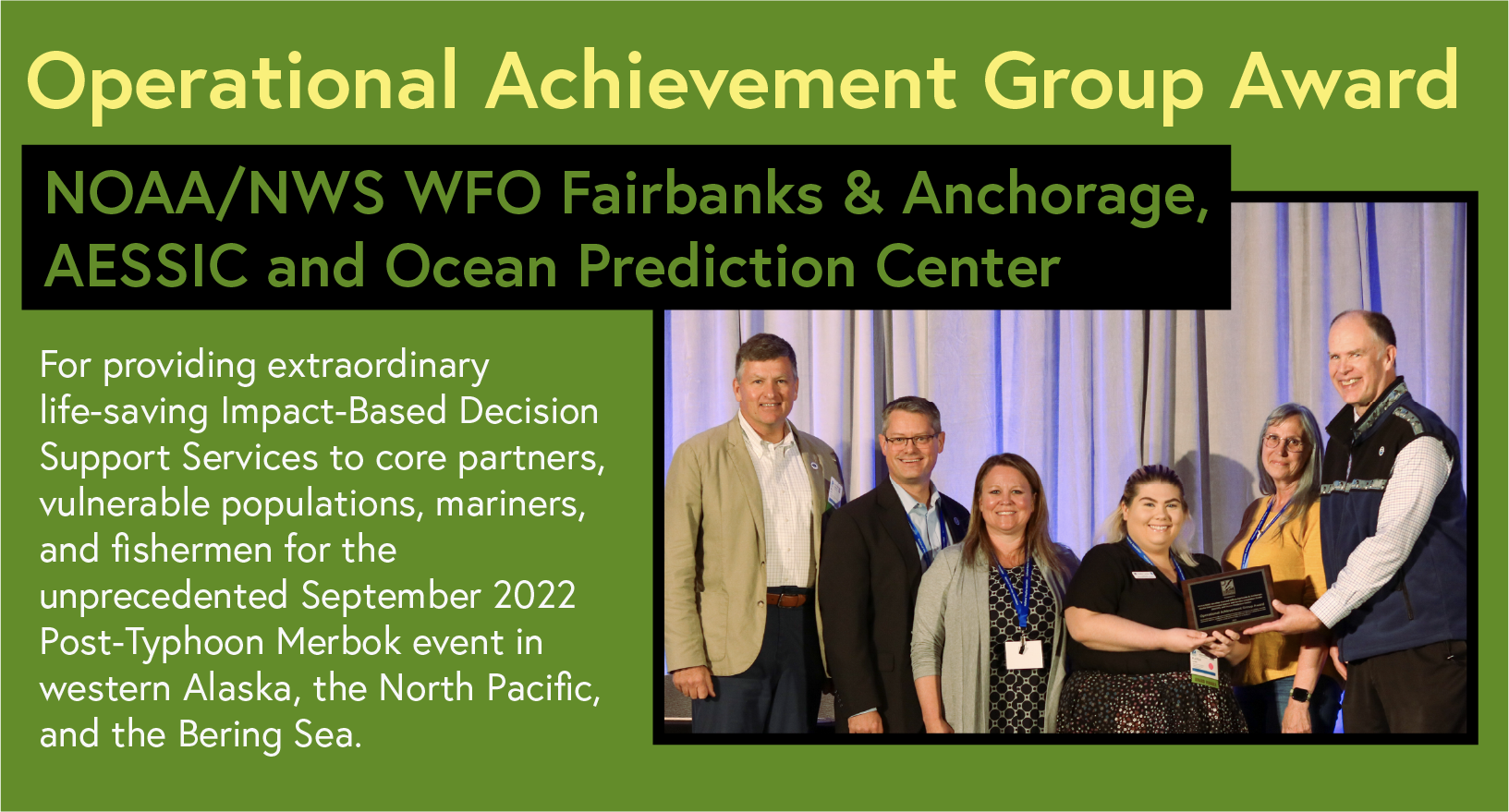 Operational Achievement Group Award NOAA/NWS WFO Fairbanks & Anchorage AESSIC and Ocean Prediction Center For providing extraordinary life-saving Impact-Based Decision Support Services to core partners, vulnerable populations, mariners, and fishermen for the unprecedented September 2022 Post-Typhoon Merbok event in western Alaska, the North Pacific, and the Bering Sea.