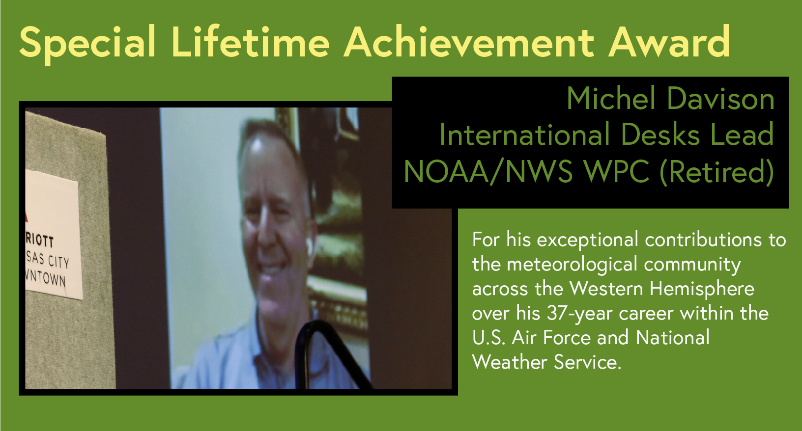 Special Lifetime Achievement Award Michel Davison International Desks Lead NOAA/NWS WPC MARRIOTT KANSAS CITY DOWNTOWN For his exceptional contributions to the meteorological community across the Western Hemisphere over his 37-year career within the U.S. Air Force and National Weather Service.