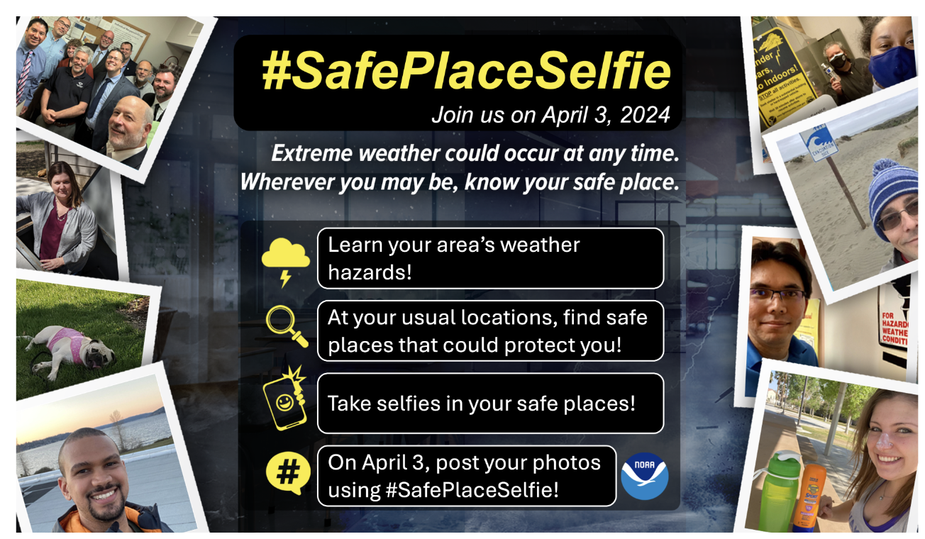 #SafePlaceSelfie Join us on April 3, 2024 Extreme weather could occur at any time. Wherever you may be, know your safe place. Learn your area's weather hazards! At your usual locations, find safe places that could protect you! Take selfies in your safe places! On April 3, post your photos using #SafePlaceSelfie
