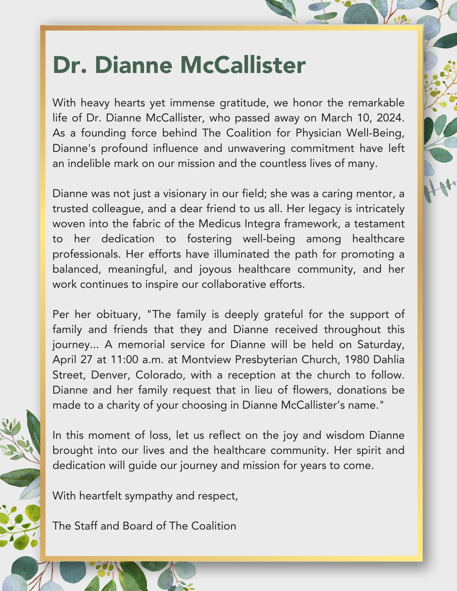 Dr. Dianne McCallister  With heavy hearts yet immense gratitude, we honor the remarkable life of Dr. Dianne McCallister, who passed away on March 10, 2024. As a founding force behind The Coalition for Physician Well-Being, Dianne's profound influence and unwavering commitment have left an indelible mark on our mission and the countless lives of many.  Dianne was not just a visionary in our field; she was a caring mentor, a trusted colleague, and a dear friend to us all. Her legacy is intricately woven into the fabric of the Medicus Integra framework, a testament to her dedication to fostering well-being among healthcare professionals. Her efforts have illuminated the path for promoting a balanced, meaningful, and joyous healthcare community, and her work continues to inspire our collaborative efforts.  Per her obituary, "The family is deeply grateful for the support of family and friends that they and Dianne received throughout this journey... A memorial service for Dianne will be held on Saturday, April 27 at 11:00 a.m. at Montview Presbyterian Church, 1980 Dahlia Street, Denver, Colorado, with a reception at the church to follow. Dianne and her family request that in lieu of flowers, donations be made to a charity of your choosing in Dianne McCallister’s name."  In this moment of loss, let us reflect on the joy and wisdom Dianne brought into our lives and the healthcare community. Her spirit and dedication will guide our journey and mission for years to come.  With heartfelt sympathy and respect,  The Staff and Board of The Coalition