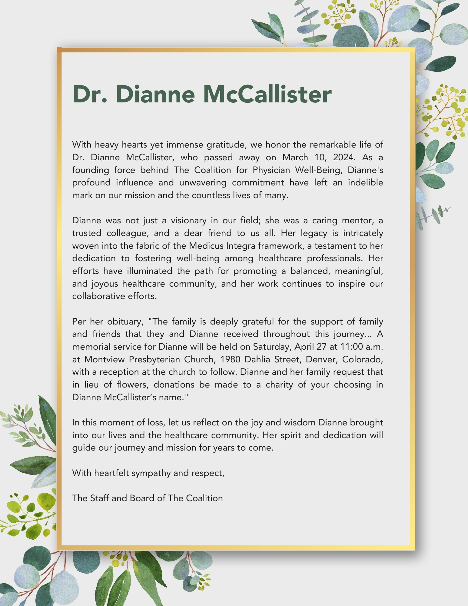 Dr. Dianne McCallister  With heavy hearts yet immense gratitude, we honor the remarkable life of Dr. Dianne McCallister, who passed away on March 10, 2024. As a founding force behind The Coalition for Physician Well-Being, Dianne's profound influence and unwavering commitment have left an indelible mark on our mission and the countless lives of many.  Dianne was not just a visionary in our field; she was a caring mentor, a trusted colleague, and a dear friend to us all. Her legacy is intricately woven into the fabric of the Medicus Integra framework, a testament to her dedication to fostering well-being among healthcare professionals. Her efforts have illuminated the path for promoting a balanced, meaningful, and joyous healthcare community, and her work continues to inspire our collaborative efforts.  Per her obituary, "The family is deeply grateful for the support of family and friends that they and Dianne received throughout this journey... A memorial service for Dianne will be held on Saturday, April 27 at 11:00 a.m. at Montview Presbyterian Church, 1980 Dahlia Street, Denver, Colorado, with a reception at the church to follow. Dianne and her family request that in lieu of flowers, donations be made to a charity of your choosing in Dianne McCallister’s name."  In this moment of loss, let us reflect on the joy and wisdom Dianne brought into our lives and the healthcare community. Her spirit and dedication will guide our journey and mission for years to come.  With heartfelt sympathy and respect,  The Staff and Board of The Coalition